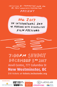 Inclusion BC foundation and BC self advocacy foundation present the 2017 UN international day of persons with disabilities film festival. 7pm Sunday December third 2017. anvil centre 777 columbia street new westminster BC $10 tickets at the door. inclusionbc.org/filmfest