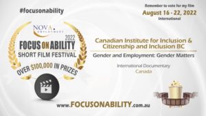 Focus on ability promo poster. Focus on ability short film festival. over $100000 in prizes. Remember to vote for my film August 16-22, 2022. Canadian Institute for inclusion and citizenship and Inclusion BC: Gender and Employment - Gender Matters. International Documentary Canada. www.focusonability.com.au