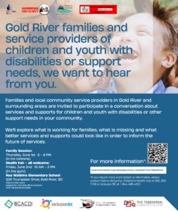 gold river families and service providers of children and youth with disabilities or support needs, we want to hear from you. Families and local community service providers in gold river and surrounding areas are invited to participate in a conversation about services and supports for children and youth with disabilities or other support needs in your community. We'll explore what is working for families, what is missing, and what better services and supports could look like in order to inform the future of services. At the Ray Watkins elementary school. 500 trumpeter drive, gold river, bc. Family session: Thursday June first, six to eight P.M. in the cafeteria. Health fair, all welcome: Friday June second, ten A.M. to two P.M. in the gym. This is a free event. Support for childcare will be available. Food will also be provided. For more information, please visit: inclusionbc.org/campaigns/clcp-campbell-river/#goldriver. if you require more event details or information, please contact Fatime McCarthy, Children's Health Hub at 250-283-7108 or Inclusion BC at 1-844-488-4321