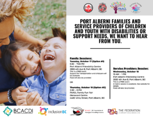 a poster with logos of many community organizations including indigenous organizations. On the left is a woman and her two kids in the grass embracing and smiling. on the right is text for three sessions that reads: port alberni families and service providers of children and youth with disabilities or support needs, we want to hear from you. The first session info is as follows. family sessions, tuesday oct 17, 530 to 730 pm at the port alberni friendship centre. 3555 4th avenue B, port alberni, BC. This is a Free event. Support for transportation and childcare will be available. Food will also be provided. Below that is the second of three sessions is as follows. Thursday oct 19, 330 to 6 pm port alberni association for community living family fun fair at glenwood centre 4480 vimy street port alberni, bc. The third session is as follows. Service providers session. Wednesday oct 18, 10 am to 1 pm at the port alberni friendship centre. This is a free event. a hybrid session is available. see website for details. food will also be provided.